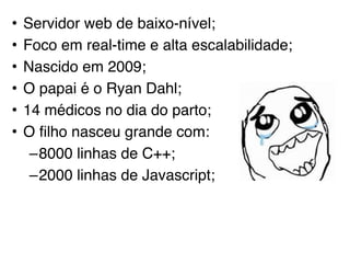 • Servidor web de baixo-nível;
• Foco em real-time e alta escalabilidade;
• Nascido em 2009;
• O papai é o Ryan Dahl;
• 14 médicos no dia do parto;
• O filho nasceu grande com:
–8000 linhas de C++;
–2000 linhas de Javascript;
 