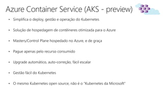 Azure Container Service (AKS - preview)
• Simplifica o deploy, gestão e operação do Kubernetes
• Solução de hospedagem de contêineres otimizada para o Azure
• Masters/Control Plane hospedado no Azure, e de graça
• Pague apenas pelo recurso consumido
• Upgrade automático, auto-correção, fácil escalar
• Gestão fácil do Kubernetes
• O mesmo Kubernetes open source, não é o “Kubernetes da Microsoft”
 