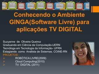 Conhecendo o Ambiente
    GINGA(Software Livre) para
      aplicações TV DIGITAL
Suzyanne de Oliveira Queiroz
Graduando em Ciência da Computação-UERN
Tecnóloga em Tecnologia da Informação- UFRN
Estagiando como Analista de Sistemas. COINE-RN
PROJETOS :
        ROBÓTICA LIVRE(2009)
        Cloud Computing(2010)
        TV DIGITAL (2011)
 