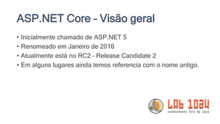 ASP.NET Core – Visão geral
• Inicialmente chamado de ASP.NET 5
• Renomeado em Janeiro de 2016
• Atualmente está no RC2 – Release Candidate 2
• Em alguns lugares ainda temos referencia com o nome antigo.
 