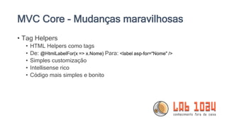 MVC Core - Mudanças maravilhosas
• Tag Helpers
• HTML Helpers como tags
• De: @HtmlLabelFor(x => x.Nome) Para: <label asp-for=“Nome” />
• Simples customização
• Intellisense rico
• Código mais simples e bonito
 