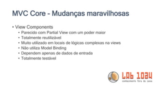 MVC Core - Mudanças maravilhosas
• View Components
• Parecido com Partial View com um poder maior
• Totalmente reutilizável
• Muito utilizado em locais de lógicas complexas na views
• Não utiliza Model Binding
• Dependem apenas de dados de entrada
• Totalmente testável
 