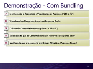 Demonstração - Com Bundling
7    Monitorando a Requisição e Visualizando os Arquivos (“CSS e JS”)


8    Visualizando o Merge dos Arquivos (Response Body)


9    Colocando Comentários nos Arquivos (“CSS e JS”)


10   Visualizando que os Comentários foram Removido (Response Body)


11   Verificando que o Merge está em Ordem Alfabética (Arquivos Físicos)




                                                                           10
 