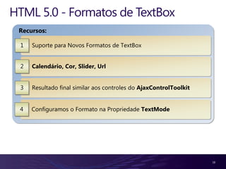 HTML 5.0 - Formatos de TextBox
 Recursos:

 1   Suporte para Novos Formatos de TextBox


 2   Calendário, Cor, Slider, Url


 3   Resultado final similar aos controles do AjaxControlToolkit


 4   Configuramos o Formato na Propriedade TextMode




                                                                   18
 