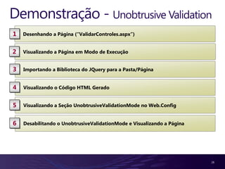 Demonstração - Unobtrusive Validation
1   Desenhando a Página (“ValidarControles.aspx”)


2   Visualizando a Página em Modo de Execução


3   Importando a Biblioteca do JQuery para a Pasta/Página


4   Visualizando o Código HTML Gerado


5   Visualizando a Seção UnobtrusiveValidationMode no Web.Config


6   Desabilitando o UnobtrusiveValidationMode e Visualizando a Página




                                                                        26
 