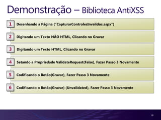 Demonstração – Biblioteca AntiXSS
1   Desenhando a Página (“CapturarControlesInvalidos.aspx”)


2   Digitando um Texto NÃO HTML, Clicando no Gravar


3   Digitando um Texto HTML, Clicando no Gravar


4   Setando a Propriedade ValidateRequest(False), Fazer Passo 3 Novamente


5   Codificando o Botão(Gravar), Fazer Passo 3 Novamente


6   Codificando o Botão(Gravar) (Unvalidated), Fazer Passo 3 Novamente




                                                                            28
 