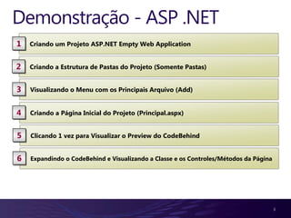 Demonstração - ASP .NET
1   Criando um Projeto ASP.NET Empty Web Application


2   Criando a Estrutura de Pastas do Projeto (Somente Pastas)


3   Visualizando o Menu com os Principais Arquivo (Add)


4   Criando a Página Inicial do Projeto (Principal.aspx)


5   Clicando 1 vez para Visualizar o Preview do CodeBehind


6   Expandindo o CodeBehind e Visualizando a Classe e os Controles/Métodos da Página




                                                                                       3
 