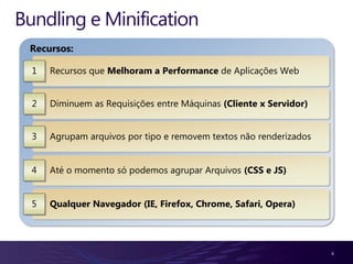 Bundling e Minification
 Recursos:

  1   Recursos que Melhoram a Performance de Aplicações Web


  2   Diminuem as Requisições entre Máquinas (Cliente x Servidor)


  3   Agrupam arquivos por tipo e removem textos não renderizados


  4   Até o momento só podemos agrupar Arquivos (CSS e JS)


  5   Qualquer Navegador (IE, Firefox, Chrome, Safari, Opera)




                                                                    6
 