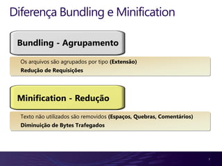 Diferença Bundling e Minification

 Bundling - Agrupamento

  Os arquivos são agrupados por tipo (Extensão)
  Redução de Requisições




 Minification - Redução

  Texto não utilizados são removidos (Espaços, Quebras, Comentários)
  Diminuição de Bytes Trafegados




                                                                       7
 