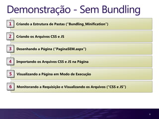Demonstração - Sem Bundling
1   Criando a Estrutura de Pastas (“Bundling_Minification”)


2   Criando os Arquivos CSS e JS


3   Desenhando a Página (“PaginaSEM.aspx”)


4   Importando os Arquivos CSS e JS na Página


5   Visualizando a Página em Modo de Execução


6   Monitorando a Requisição e Visualizando os Arquivos (“CSS e JS”)




                                                                       8
 