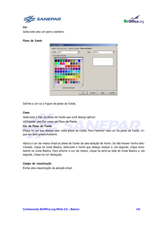 Cor
Selecione uma cor para a sombra.


Plano de fundo




Define a cor ou a figura do plano de fundo.


Como
Selecione o tipo de plano de fundo que você deseja aplicar.
Utilizando uma Cor como um Plano de Fundo
Cor do Plano de Fundo
Clique na cor que deseja usar como plano de fundo. Para remover uma cor do plano de fundo, cli-
que em Sem preenchimento.


Aplica a cor de realce atual ao plano de fundo de uma seleção de texto. Se não houver texto sele-
cionado, clique no ícone Realce, selecione o texto que deseja realçar e, em seguida, clique nova-
mente no ícone Realce. Para alterar a cor de realce, clique na seta ao lado do ícone Realce e, em
seguida, clique na cor desejada.


Campo de visualização
Exibe uma visualização da seleção atual.




Conhecendo BrOffice.org Write 2.0 – Básico                                                100
 