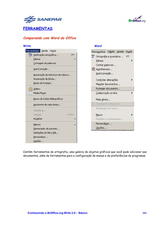 FERRAMENTAS

Comparando com Word do Office

Write                                                Word




Contém ferramentas de ortografia, uma galeria de objetos gráficos que você pode adicionar aos
documentos, além de ferramentas para a configuração de menus e de preferências de programas.




   Conhecendo o BrOffice.org Write 2.0 - Básico                                          101
 
