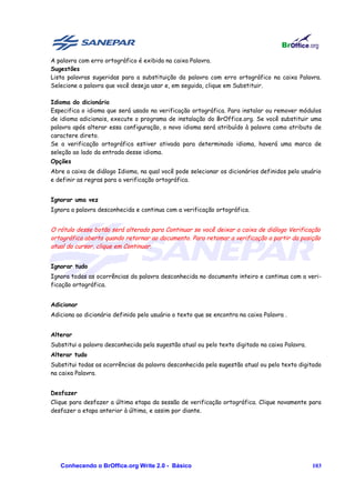 A palavra com erro ortográfico é exibida na caixa Palavra.
Sugestões
Lista palavras sugeridas para a substituição da palavra com erro ortográfico na caixa Palavra.
Selecione a palavra que você deseja usar e, em seguida, clique em Substituir.

Idioma do dicionário
Especifica o idioma que será usado na verificação ortográfica. Para instalar ou remover módulos
de idioma adicionais, execute o programa de instalação do BrOffice.org. Se você substituir uma
palavra após alterar essa configuração, o novo idioma será atribuído à palavra como atributo de
caractere direto.
Se a verificação ortográfica estiver ativada para determinado idioma, haverá uma marca de
seleção ao lado da entrada desse idioma.
Opções
Abre a caixa de diálogo Idioma, na qual você pode selecionar os dicionários definidos pelo usuário
e definir as regras para a verificação ortográfica.


Ignorar uma vez
Ignora a palavra desconhecida e continua com a verificação ortográfica.


O rótulo desse botão será alterado para Continuar se você deixar a caixa de diálogo Verificação
ortográfica aberta quando retornar ao documento. Para retomar a verificação a partir da posição
atual do cursor, clique em Continuar.


Ignorar tudo
Ignora todas as ocorrências da palavra desconhecida no documento inteiro e continua com a veri-
ficação ortográfica.


Adicionar
Adiciona ao dicionário definido pelo usuário o texto que se encontra na caixa Palavra .


Alterar
Substitui a palavra desconhecida pela sugestão atual ou pelo texto digitado na caixa Palavra.
Alterar tudo
Substitui todas as ocorrências da palavra desconhecida pela sugestão atual ou pelo texto digitado
na caixa Palavra.


Desfazer
Clique para desfazer a última etapa da sessão de verificação ortográfica. Clique novamente para
desfazer a etapa anterior à última, e assim por diante.




   Conhecendo o BrOffice.org Write 2.0 - Básico                                                 103
 