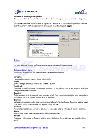 Recursos de verificação ortográfica
Selecione os dicionários definidos pelo usuário e defina as regras para a verificação ortográfica.

Escolha Ferramentas - Verificação ortográfica - Verificar (a caixa de diálogo só aparecerá se
o verificador ortográfico encontrar um erro) e, em seguida, clique em Opções




Idioma

Abre um submenu em que você pode escolher comandos específicos do idioma.

Dicionário de Correlatos
Substitui a palavra atual por um sinônimo ou um termo relacionado.

Variações
Lista a palavra atual e a sugestão de substituição.
Palavra
Exibe a seleção atual ou a palavra que contém o cursor.
Significado
Selecione o significado que corresponde ao contexto da palavra atual e, em seguida, selecione
uma palavra na lista Sinônimo.
Substituir
Exibe uma substituição sugerida para a palavra atual. Você também pode digitar uma nova palavra
nessa caixa ou clicar em uma palavra na lista Sinônimo.
Sinônimo
Lista as palavras associadas à categoria selecionada na lista Significado. Selecione a palavra que
deseja usar como substituição e, em seguida, clique em OK.
Pesquisar
Procura no dicionário de correlatos a melhor opção para a palavra selecionada na lista Sinônimo.
Idioma
Especifica o idioma a ser utilizado no dicionário de correlatos.
Seleção
Selecione o idioma que você deseja utilizar para o dicionário de correlatos e, em seguida, clique
em OK.



Conhecendo BrOffice.org Write 2.0 – Básico                                                  104
 
