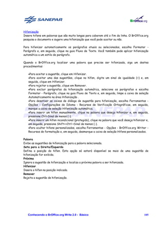 Hifenização
Insere hifens em palavras que são muito longas para caberem até o fim da linha. O BrOffice.org
pesquisa o documento e sugere uma hifenização que você pode aceitar ou não.

Para hifenizar automaticamente os parágrafos atuais ou selecionados, escolha Formatar -
Parágrafo e, em seguida, clique na guia Fluxo de Texto. Você também pode aplicar hifenização
automática a um estilo de parágrafo.

Quando o BrOffice.org localizar uma palavra que precise ser hifenizada, siga um destes
procedimentos:

   •Para aceitar a sugestão, clique em Hifenizar.
   •Para aceitar uma das sugestões, clique no hífen, digite um sinal de igualdade (=) e, em
   seguida, clique em Hifenizar.
   •Para rejeitar a sugestão, clique em Remover.
   •Para excluir parágrafos da hifenização automática, selecione os parágrafos e escolha
   Formatar - Parágrafo, clique na guia Fluxo de Texto e, em seguida, limpe a caixa de seleção
   Automaticamente na área Hifenização .
   •Para desativar as caixas de diálogo de sugestão para hifenização, escolha Ferramentas -
   Opções - Configurações de Idioma - Recursos de Verificação Ortográficae, em seguida,
   marque a caixa de seleção Hifenização automática.
   •Para inserir um hífen manualmente, clique na palavra que deseja hifenizar e, em seguida,
   pressione Ctrl+Sinal de menos (-).
   •Para inserir um hífen incondicional (protegido), clique na palavra que você deseja hifenizar e,
   em seguida, pressione Shift++Ctrl +Sinal de menos (-).
   •Para ocultar hifens personalizados, escolha Ferramentas - Opções - BrOffice.org Writer -
   Recursos de formatação e, em seguida, desmarque a caixa de seleção Hifens personalizados.

Palavra
Exibe as sugestões de hifenização para a palavra selecionada.
Seta para a Direita/Esquerda
Defina a posição do hífen. Esta opção só estará disponível se mais de uma sugestão de
hifenização for exibida.
Próxima
Ignora a sugestão de hifenização e localiza a próxima palavra a ser hifenizada.
Hifenizar
Insere o hífen na posição indicada.
Remover
Rejeita a sugestão de hifenização.




   Conhecendo o BrOffice.org Write 2.0 - Básico                                                105
 