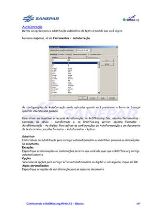AutoCorreção
Define as opções para a substituição automática de texto à medida que você digita.

No menu suspenso, vá em Ferramentas > AutoCorreção




As configurações de AutoCorreção serão aplicadas quando você pressionar a Barra de Espaços
após ter inserido uma palavra.

Para ativar ou desativar o recurso AutoCorreção, no BrOffice.org Calc, escolha Ferramentas -
Conteúdo de célula - AutoEntrada e, no BrOffice.org Writer, escolha Formatar -
AutoFormatação - Ao digitar. Para aplicar as configurações de AutoFormatação a um documento
de texto inteiro, escolha Formatar - AutoFormatar - Aplicar.

Substituir
Edita tabela de substituição para corrigir automaticamente ou substituir palavras ou abreviações
no documento.
Exceções
Especifique as abreviações ou combinações de letra que você não quer que o BrOffice.org corrija
automaticamente.
Opções
Selecione as opções para corrigir erros automaticamente ao digitar e, em seguida, clique em OK.
Aspas personalizadas
Especifique as opções de AutoCorreção para as aspas no documento.




   Conhecendo o BrOffice.org Write 2.0 - Básico                                              107
 