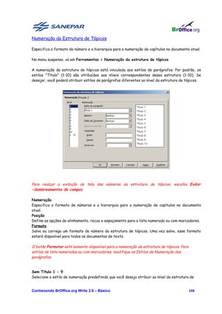 Numeração da Estrutura de Tópicos

Especifica o formato de número e a hierarquia para a numeração de capítulos no documento atual.

No menu suspenso, vá em Ferramentas > Numeração da estrutura de tópicos

A numeração da estrutura de tópicos está vinculada aos estilos de parágrafos. Por padrão, os
estilos "Título" (1-10) são atribuídos aos níveis correspondentes dessa estrutura (1-10). Se
desejar, você poderá atribuir estilos de parágrafos diferentes ao nível da estrutura de tópicos.




Para realçar a exibição de tela dos números da estrutura de tópicos, escolha Exibir
-Sombreamentos de campos.

Numeração
Especifica o formato de números e a hierarquia para a numeração de capítulos no documento
atual.
Posição
Define as opções de alinhamento, recuo e espaçamento para a lista numerada ou com marcadores.
Formato
Salva ou carrega um formato de número da estrutura de tópicos. Uma vez salvo, esse formato
estará disponível para todos os documentos de texto.

O botão Formatar está somente disponível para a numeração da estrutura de tópicos. Para
estilos de lista numerados ou com marcadores, modifique os Estilos de Numeração dos
parágrafos.


Sem Título 1 - 9
Selecione o estilo de numeração predefinido que você deseja atribuir ao nível da estrutura de


Conhecendo BrOffice.org Write 2.0 – Básico                                                108
 