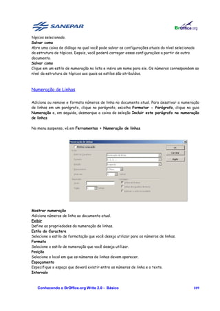 tópicos selecionado.
Salvar como
Abre uma caixa de diálogo na qual você pode salvar as configurações atuais do nível selecionado
da estrutura de tópicos. Depois, você poderá carregar essas configurações a partir de outro
documento.
Salvar como
Clique em um estilo de numeração na lista e insira um nome para ele. Os números correspondem ao
nível da estrutura de tópicos aos quais os estilos são atribuídos.



Numeração de Linhas

Adiciona ou remove e formata números de linha no documento atual. Para desativar a numeração
de linhas em um parágrafo, clique no parágrafo, escolha Formatar - Parágrafo, clique na guia
Numeração e, em seguida, desmarque a caixa de seleção Incluir este parágrafo na numeração
de linhas

No menu suspenso, vá em Ferramentas > Numeração de linhas




Mostrar numeração
Adiciona números de linha ao documento atual.
Exibir
Define as propriedades da numeração de linhas.
Estilo do Caractere
Selecione o estilo de formatação que você deseja utilizar para os números de linhas.
Formato
Selecione o estilo de numeração que você deseja utilizar.
Posição
Selecione o local em que os números de linhas devem aparecer.
Espaçamento
Especifique o espaço que deverá existir entre os números de linha e o texto.
Intervalo



   Conhecendo o BrOffice.org Write 2.0 - Básico                                            109
 