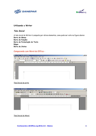 Utilizando o Writer

Tela Inicial

A tela inicial do Writer é composta por vários elementos, como pode ser visto na figura abaixo:
Barra de Menus
Barra de Funções
Barra de Formatação de Texto
Régua
Barra de Status


Comparando com Word do Office -




Tela Inicial do write




Tela Inicial do Word




    Conhecendo o BrOffice.org Write 2.0 - Básico                                                  11
 