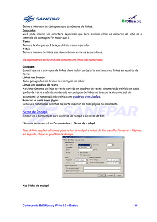 Insira o intervalo de contagem para os números de linhas.
Separador
Você pode inserir um caractere separador que será exibido entre os números de linha se o
intervalo de contagem for maior que 1.
Texto
Insira o texto que você deseja utilizar como separador.
Todas
Insira o número de linhas que deverá haver entre os separadores.

Os separadores serão exibidos somente em linhas não numeradas.

Contagem
Especifique se a contagem de linhas deve incluir parágrafos em branco ou linhas em quadros de
texto.
Linhas em branco
Inclui parágrafos em branco na contagem de linhas.
Linhas em quadros de texto
Adiciona números de linha ao texto contido em quadros de texto. A numeração reinicia em cada
quadro de texto e não é considerada na contagem de linhas na área de texto principal do
documento. A numeração não reinicia em quadros vinculados.
Reiniciar a cada nova página
Reinicia a numeração de linhas na parte superior de cada página no documento.


Notas de Rodapé
Especifica a formatação para as notas de rodapé e as notas de fim.

No menu suspenso, vá em Ferramentas > Notas de rodapé

Para definir opções adicionais para notas de rodapé e notas de fim, escolha Formatar - Páginae,
em seguida, clique na guiaNota de Rodapé.




Aba Nota de rodapé




Conhecendo BrOffice.org Write 2.0 – Básico                                              110
 