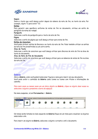 Depois
Insira o texto que você deseja exibir depois do número da nota de fim, no texto da nota. Por
exemplo, digite ")" para exibir "1)".
Estilos
Para garantir uma aparência uniforme às notas de fim no documento, atribua um estilo de
parágrafo às notas de rodapé.
Parágrafo
Selecione o estilo de parágrafo para o texto da nota de fim.
Página
Selecione o estilo de página que você deseja utilizar para notas de fim.
Estilos de Caractere
Você pode atribuir estilos às âncoras e ao texto da nota de fim. Pode também utilizar os estilos
de nota de fim predefinidos ou um outro estilo.
Área de Texto
Selecione o estilo de caractere que você deseja utilizar para âncoras de nota de fim na área de
texto do documento.
Área da Nota de Fim de Documento
Selecione o estilo de caractere que você deseja utilizar para os números de notas de fim na área
de nota de fim.




Galeria
Abre a Galeria, onde você poderá selecionar figuras e sons para inserir em seu documento.
Você pode exibir o conteúdo da Galeria como ícones ou ícones com títulos e informações de
caminho.

Para mais zoom ou menos zoom em um único objeto na Galeria, clique no objeto duas vezes ou
selecione o objeto e pressione a barra de espaços.

No menu suspenso, vá em Ferramentas > Galeria




Os temas serão listados no lado esquerdo da Galeria.Clique em um tema para visualizar os objetos
associados a ele.

Para inserir um objeto na Galeria, selecione o objeto e arraste-o até o documento.



Conhecendo BrOffice.org Write 2.0 – Básico                                               114
 
