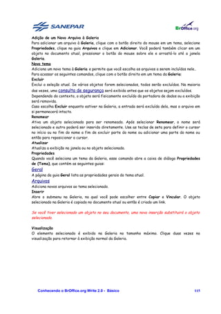 Adição de um Novo Arquivo à Galeria
Para adicionar um arquivo à Galeria, clique com o botão direito do mouse em um tema, selecione
Propriedades, clique na guia Arquivos e clique em Adicionar. Você poderá também clicar em um
objeto no documento atual, pressionar o botão do mouse sobre ele e arrastá-lo até a janela
Galeria.
Novo tema
Adiciona um novo tema à Galeria e permite que você escolha os arquivos a serem incluídos nele..
Para acessar os seguintes comandos, clique com o botão direito em um tema da Galeria:
Excluir
Exclui a seleção atual. Se vários objetos forem selecionados, todos serão excluídos. Na maioria
das vezes, uma consulta de segurança será exibida antes que os objetos sejam excluídos.
Dependendo do contexto, o objeto será fisicamente excluído da portadora de dados ou a exibição
será removida.
Caso escolha Excluir enquanto estiver na Galeria, a entrada será excluída dela, mas o arquivo em
si permanecerá intacto.
Renomear
Ativa um objeto selecionado para ser renomeado. Após selecionar Renomear, o nome será
selecionado e outro poderá ser inserido diretamente. Use as teclas de seta para definir o cursor
no início ou no fim do nome a fim de excluir parte do nome ou adicionar uma parte do nome ou
então para reposicionar o cursor.
Atualizar
Atualiza a exibição na janela ou no objeto selecionado.
Propriedades
Quando você seleciona um tema da Galeria, esse comando abre a caixa de diálogo Propriedades
de (Tema), que contém as seguintes guias:
Geral
A página da guia Geral lista as propriedades gerais do tema atual.
Arquivos
Adiciona novos arquivos ao tema selecionado.
Inserir
Abre o submenu na Galeria, na qual você pode escolher entre Copiar e Vincular. O objeto
selecionado na Galeria é copiado no documento atual ou então é criado um link.

Se você tiver selecionado um objeto no seu documento, uma nova inserção substituirá o objeto
selecionado.

Visualização
O elemento selecionado é exibido na Galeria no tamanho máximo. Clique duas vezes na
visualização para retornar à exibição normal da Galeria.




   Conhecendo o BrOffice.org Write 2.0 - Básico                                             115
 