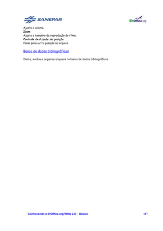 Ajusta o volume.
Zoom
Ajusta o tamanho da reprodução do filme.
Controle deslizante de posição
Passa para outra posição no arquivo.


Banco de dados bibliográficos

Insira, exclua e organize arquivos no banco de dados bibliográficos




   Conhecendo o BrOffice.org Write 2.0 - Básico                       117
 