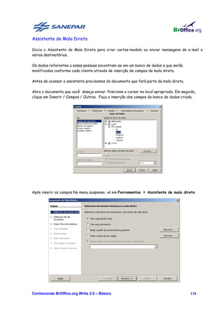 Assistente de Mala Direta

Inicia o Assistente de Mala Direta para criar cartas-modelo ou enviar mensagens de e-mail a
vários destinatários.

Os dados referentes a essas pessoas encontram-se em um banco de dados e que serão
modificados conforme cada cliente através de inserção de campos de mala direta.

Antes de acessar o assistente precisamos do documento que fará parte da mala direta.

Abra o documento que você deseja enviar. Posicione o cursor no local apropriado. Em seguida,
clique em Inserir / Campos / Outros. Faça a inserção dos campos do banco de dados criado.




Após inserir os campos No menu suspenso, vá em Ferramentas > Assistente de mala direta




Conhecendo BrOffice.org Write 2.0 – Básico                                               118
 