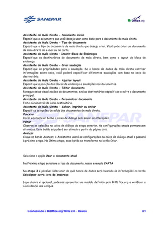 Assistente de Mala Direta - Documento inicial
Especifique o documento que você deseja usar como base para o documento de mala direta.
Assistente de Mala Direta - Tipo de documento
Especifique o tipo de documento de mala direta que deseja criar. Você pode criar um documento
de mala direta de e-mail ou de carta.
Assistente de Mala Direta – Inserir Bloco de Endereços
Especifique os destinatários do documento de mala direta, bem como o layout do bloco de
endereço.
Assistente de Mala Direta - Criar saudação
Especifique as propriedades para a saudação. Se o banco de dados de mala direta contiver
informações sobre sexo, você poderá especificar diferentes saudações com base no sexo do
destinatário.
Assistente de Mala Direta - Ajustar layout
Especifique a posição dos blocos de endereço e saudações nos documentos.
Assistente de Mala Direta - Editar documento
Navegue pelas visualizações de documentos, exclua destinatários específicos e edite o documento
principal.
Assistente de Mala Direta - Personalizar documento
Edite documentos de cada destinatário.
Assistente de Mala Direta - Salvar, imprimir ou enviar
Especifica as opções de saída dos documentos de mala direta.
Cancelar
Clicar em Cancelar fecha a caixa de diálogo sem salvar as alterações.
Voltar
Observe as seleções na caixa de diálogo da etapa anterior. As configurações atuais permanecem
alteradas. Esse botão só poderá ser ativado a partir da página dois.
Avançar
Clique no botão Avançar; o Assistente usará as configurações da caixa de diálogo atual e passará
à próxima etapa. Na última etapa, esse botão se transforma no botão Criar.




Selecione a opção Usar o documento atual

Na Próxima etapa selecione o tipo de documento, nosso exemplo CARTA

Na etapa 3 é possível selecionar de qual banco de dados será buscada as informações no botão
Selecionar outra lista de endereço

Logo abaixo é opcional, podemos aproveitar um modelo definido pelo BrOffice.org e verificar a
coincidencia dos campos.




   Conhecendo o BrOffice.org Write 2.0 - Básico                                             119
 