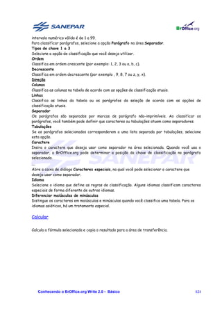 intervalo numérico válido é de 1 a 99.
Para classificar parágrafos, selecione a opção Parágrafo na área Separador.
Tipos de chave 1 a 3
Selecione a opção de classificação que você deseja utilizar.
Ordem
Classifica em ordem crescente (por exemplo: 1, 2, 3 ou a, b, c).
Decrescente
Classifica em ordem decrescente (por exemplo , 9, 8, 7 ou z, y, x).
Direção
Colunas
Classifica as colunas na tabela de acordo com as opções de classificação atuais.
Linhas
Classifica as linhas da tabela ou os parágrafos da seleção de acordo com as opções de
classificação atuais.
Separador
Os parágrafos são separados por marcas de parágrafo não-imprimíveis. Ao classificar os
parágrafos, você também pode definir que caracteres ou tabulações atuem como separadores.
Tabulações
Se os parágrafos selecionados corresponderem a uma lista separada por tabulações, selecione
esta opção.
Caractere
Insira o caractere que deseja usar como separador na área selecionada. Quando você usa o
separador, o BrOffice.org pode determinar a posição da chave de classificação no parágrafo
selecionado.
...
Abre a caixa de diálogo Caracteres especiais, na qual você pode selecionar o caractere que
deseja usar como separador.
Idioma
Selecione o idioma que define as regras de classificação. Alguns idiomas classificam caracteres
especiais de forma diferente de outros idiomas.
Diferenciar maiúsculas de minúsculas
Distingue os caracteres em maiúsculas e minúsculas quando você classifica uma tabela. Para os
idiomas asiáticos, há um tratamento especial.


Calcular

Calcula a fórmula selecionada e copia o resultado para a área de transferência.




      Conhecendo o BrOffice.org Write 2.0 - Básico                                         121
 