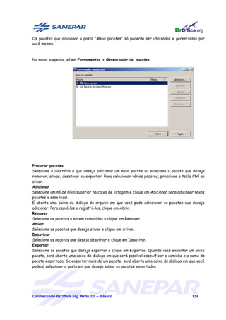 Os pacotes que adicionar à pasta "Meus pacotes" só poderão ser utilizados e gerenciados por
você mesmo.



No menu suspenso, vá em Ferramentas > Gerenciador de pacotes.




Procurar pacotes
Selecione o diretório a que deseja adicionar um novo pacote ou selecione o pacote que deseja
remover, ativar, desativar ou exportar. Para selecionar vários pacotes, pressione a tecla Ctrl ao
clicar.
Adicionar
Selecione um nó de nível superior na caixa de listagem e clique em Adicionar para adicionar novos
pacotes a esse local.
É aberta uma caixa de diálogo de arquivo em que você pode selecionar os pacotes que deseja
adicionar. Para copiá-los e registrá-los, clique em Abrir.
Remover
Selecione os pacotes a serem removidos e clique em Remover.
Ativar
Selecione os pacotes que deseja ativar e clique em Ativar.
Desativar
Selecione os pacotes que deseja desativar e clique em Desativar.
Exportar
Selecione os pacotes que deseja exportar e clique em Exportar. Quando você exportar um único
pacote, será aberta uma caixa de diálogo em que será possível especificar o caminho e o nome do
pacote exportado. Se exportar mais de um pacote, será aberta uma caixa de diálogo em que você
poderá selecionar a pasta em que deseja salvar os pacotes exportados.




Conhecendo BrOffice.org Write 2.0 – Básico                                                124
 