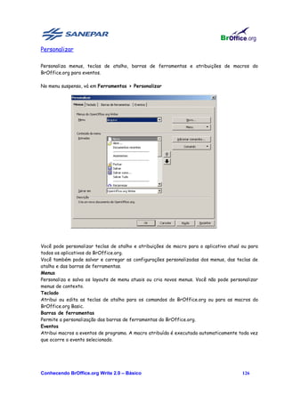 Personalizar

Personaliza menus, teclas de atalho, barras de ferramentas e atribuições de macros do
BrOffice.org para eventos.

No menu suspenso, vá em Ferramentas > Personalizar




Você pode personalizar teclas de atalho e atribuições de macro para o aplicativo atual ou para
todos os aplicativos do BrOffice.org.
Você também pode salvar e carregar as configurações personalizadas dos menus, das teclas de
atalho e das barras de ferramentas.
Menus
Personaliza e salva os layouts de menu atuais ou cria novos menus. Você não pode personalizar
menus de contexto.
Teclado
Atribui ou edita as teclas de atalho para os comandos do BrOffice.org ou para as macros do
BrOffice.org Basic.
Barras de ferramentas
Permite a personalização das barras de ferramentas do BrOffice.org.
Eventos
Atribui macros a eventos de programa. A macro atribuída é executada automaticamente toda vez
que ocorre o evento selecionado.




Conhecendo BrOffice.org Write 2.0 – Básico                                             126
 