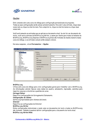 Opções

Este comando abre uma caixa de diálogo para configuração personalizada do programa.
Todas as suas configurações serão salvas automaticamente. Para abrir uma entrada, clique duas
vezes nela ou clique no sinal de mais. Para comprimi-la, clique no sinal de menos ou clique duas
vezes nela.

Você verá somente as entradas que se aplicam ao documento atual. Se ele for um documento de
texto, você verá a entrada do BrOffice.org Writer, e assim por diante para todos os módulos do
BrOffice.org. BrOffice.org Impress e BrOffice.org Draw são tratados da mesma maneira nessa
caixa de diálogo, e as entradas comuns estão sempre visíveis.

No menu suspenso , vá em Ferramentas > Opções




BrOffice.org
Utilize esta caixa de diálogo para criar configurações gerais para trabalhar com o BrOffice.org.
As informações cobrem tópicos como dados do usuário, salvamento, impressão, caminhos para
importar arquivos e diretórios e padrões de cores.
Carregar/Salvar
Especifica configurações de Carregamento/Salvamento.
Configurações de Idioma
Define as propriedades para idiomas adicionais.
Internet
Especifica as configurações da Internet.
BrOffice.org Writer
Estas configurações determinam o modo como os documentos de texto criados no BrOffice.org
são tratados. Também é possível definir configurações para o documento de texto atual.
BrOffice.org Writer/Web



   Conhecendo o BrOffice.org Write 2.0 - Básico                                                127
 