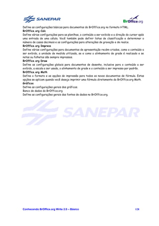 Define as configurações básicas para documentos do BrOffice.org no formato HTML.
BrOffice.org Calc
Define várias configurações para as planilhas, o conteúdo a ser exibido e a direção do cursor após
uma entrada de uma célula. Você também pode definir listas de classificação e determinar o
número de casas decimais e as configurações para alterações de gravação e de realce.
BrOffice.org Impress
Define várias configurações para documentos de apresentação recém-criados, como o conteúdo a
ser exibido, a unidade de medida utilizada, se e como o alinhamento de grade é realizado e se
notas ou folhetos são sempre impressos.
BrOffice.org Draw
Define as configurações globais para documentos de desenho, inclusive para o conteúdo a ser
exibido, a escala a ser usada, o alinhamento de grade e o conteúdo a ser impresso por padrão.
BrOffice.org Math
Define o formato e as opções de impressão para todos os novos documentos de fórmula. Estas
opções se aplicam quando você deseja imprimir uma fórmula diretamente do BrOffice.org Math.
Gráficos
Define as configurações gerais dos gráficos.
Banco de dados do BrOffice.org
Define as configurações gerais das fontes de dados no BrOffice.org.




Conhecendo BrOffice.org Write 2.0 – Básico                                                128
 