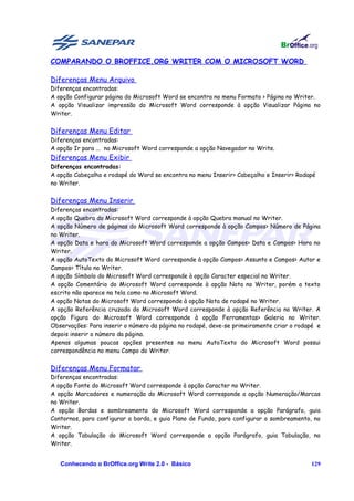 COMPARANDO O BROFFICE.ORG WRITER COM O MICROSOFT WORD

Diferenças Menu Arquivo
Diferenças encontradas:
A opção Configurar página do Microsoft Word se encontra no menu Formato > Página no Writer.
A opção Visualizar impressão do Microsoft Word corresponde à opção Visualizar Página no
Writer.


Diferenças Menu Editar
Diferenças encontradas:
A opção Ir para ... no Microsoft Word corresponde a opção Navegador no Write.
Diferenças Menu Exibir
Diferenças encontradas:
A opção Cabeçalho e rodapé do Word se encontra no menu Inserir> Cabeçalho e Inserir> Rodapé
no Writer.


Diferenças Menu Inserir
Diferenças encontradas:
A opção Quebra do Microsoft Word corresponde à opção Quebra manual no Writer.
A opção Número de páginas do Microsoft Word corresponde à opção Campos> Número de Página
no Writer.
A opção Data e hora do Microsoft Word corresponde a opção Campos> Data e Campos> Hora no
Writer.
A opção AutoTexto do Microsoft Word corresponde à opção Campos> Assunto e Campos> Autor e
Campos> Título no Writer.
A opção Símbolo do Microsoft Word corresponde à opção Caracter especial no Writer.
A opção Comentário do Microsoft Word corresponde à opção Nota no Writer, porém a texto
escrito não aparece na tela como no Microsoft Word.
A opção Notas do Microsoft Word corresponde à opção Nota de rodapé no Writer.
A opção Referência cruzada do Microsoft Word corresponde à opção Referência no Writer. A
opção Figura do Microsoft Word corresponde à opção Ferramentas> Galeria no Writer.
Observações: Para inserir o número da página no rodapé, deve-se primeiramente criar o rodapé e
depois inserir o número da página.
Apenas algumas poucas opções presentes no menu AutoTexto do Microsoft Word possui
correspondência no menu Campo do Writer.


Diferenças Menu Formatar
Diferenças encontradas:
A opção Fonte do Microsoft Word corresponde à opção Caracter no Writer.
A opção Marcadores e numeração do Microsoft Word corresponde a opção Numeração/Marcas
no Writer.
A opção Bordas e sombreamento do Microsoft Word corresponde a opção Parágrafo, guia
Contornos, para configurar a borda, e guia Plano de Fundo, para configurar o sombreamento, no
Writer.
A opção Tabulação do Microsoft Word corresponde a opção Parágrafo, guia Tabulação, no
Writer.


   Conhecendo o BrOffice.org Write 2.0 - Básico                                           129
 