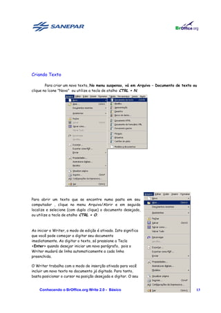Criando Texto

        Para criar um novo texto, No menu suspenso, vá em Arquivo – Documento de texto ou
clique no ícone "Novo" ou utilize a tecla de atalho CTRL + N.




Para abrir um texto que se encontre numa pasta em seu
computador , clique no menu Arquivo/Abrir e em seguida
localize e selecione (com duplo clique) o documento desejado,
ou utilize a tecla de atalho CTRL + O.



Ao iniciar o Writer, o modo de edição é ativado. Isto significa
que você pode começar a digitar seu documento
imediatamente. Ao digitar o texto, só pressione a Tecla
<Enter> quando desejar iniciar um novo parágrafo, pois o
Writer mudará de linha automaticamente a cada linha
preenchida.

O Writer trabalha com o modo de inserção ativado para você
incluir um novo texto no documento já digitado. Para tanto,
basta posicionar o cursor na posição desejada e digitar. O seu


    Conhecendo o BrOffice.org Write 2.0 - Básico                                        13
 