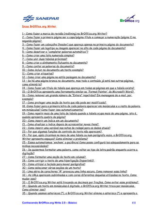 Dicas BrOffice.org Writer

1 – Como fazer a marca de revisão (redlining) no BrOffice.org Writer?
2 – Como fazer a primeira página ser a capa/página-título e começar a numeração (página 1) na
segunda página?
3 – Como fazer um cabeçalho (header) que apareça apenas na primeira página do documento?
4 – Como fazer um logotipo ou imagem aparecer no alto de cada página do documento?
5 – Como desativar o "completar palavras automático"?
6 – Como criar uma lista numerada simples?
7 – Como unir duas tabelas próximas?
8 – Como criar o alinhamento flutuante no documento?
9 – Como contar as palavras do documento?
10 – Como incluir no documento um texto-exemplo?
11 – Como criar etiquetas?
12 – Como criar uma página no estilo paisagem no documento?
13 – Se há uma página branca no documento, mas todo o conteúdo já está nas outras páginas,
como eliminá-la?
14 – Como fazer um título de tabela que apareça em todas as páginas em que a tabela exista?
15 – O BrOffice apresenta uma ferramenta similar ao 'Format Painter' do Microsoft Word?
16 – Como remover um grande número de “Enters” repetidos? Em mensagens de e-mail, por
exemplo?
17 – Como proteger uma seção de texto que não pode ser modificada?
18 –Como fazer para a primeira letra de cada palavra aparecer em maiúsculas e o resto da palavra
em minúsculas? Como fazer isso automaticamente?
19 – Como repetir mais de uma lista de tabela quando a tabela ocupa mais de uma página, isto é,
quando apresenta quebra de página?
20 – Como inserir um índice em um documento?
21 - Como atualizar o índice depois de acrescentar novos itens?
22 – Como inserir uma variável nas notas de rodapé para os dados atuais?
23 – Por que algumas funções de controle de texto não aparecem?
24 – Por que, após clicarmos no meio de uma tabela ou num parágrafo vazio, o BrOffice.org
Writer apresenta espaços? Como eliminar o problema?
25 – Esses automatismos 'enchem' a paciência! Como posso configurá-los adequadamente para as
minhas necessidades?
26 – Se quisermos formatar uma palavra, como voltar ao tipo de letra padrão enquanto ocorre a
digitação?
27 – Como formatar uma seção do texto em colunas?
28 – Como corrigir o texto de uma hiperligação (hyperlink)?
29 – Como utilizar o teclado para mover parágrafos?
30 – Como selecionar várias seções de um texto?
31 – Uma série de caracteres '#' provocou uma linha escura. Como remover essa linha?
32 – As URLs aparecem sublinhadas e com cores diferentes daquelas utilizadas no texto. Como
mudar isso?
33 – O BrOffice.org Writer está trocando os decimais por frações. Como evitar esse problema?
34 – Quando um texto em minúsculas é digitado, o BrOffice.org Writer troca por maiúsculas.
Como eliminar isso?
35 – Quando usamos asteriscos (*), o BrOffice.org Writer elimina o asterisco (*) e apresenta o


Conhecendo BrOffice.org Write 2.0 – Básico                                               132
 