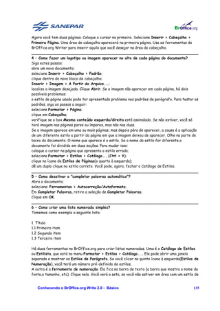 Agora você tem duas páginas. Coloque o cursor na primeira. Selecione Inserir > Cabeçalho >
Primeira Página. Uma área de cabeçalho aparecerá na primeira página. Use as ferramentas do
BrOffice.org Writer para inserir aquilo que você desejar na área do cabeçalho.
________________________________________________________________________
4 – Como fazer um logotipo ou imagem aparecer no alto de cada página do documento?
Siga estes passos:
abra um novo documento;
selecione Inserir > Cabeçalho > Padrão;
clique dentro do novo bloco de cabeçalho;
Inserir > Imagem > A Partir do Arquivo...;
localize a imagem desejada. Clique Abrir. Se a imagem não aparecer em cada página, há dois
possíveis problemas:
o estilo de página usado pode ter apresentado problema nos padrões de parágrafo. Para testar os
padrões, siga os passos a seguir:
selecione Formatar > Página;
clique em Cabeçalho;
verifique se o box Mesmo conteúdo esquerda/direita está assinalado. Se não estiver, você só
terá imagem nas páginas pares ou ímpares, mas não nas duas.
Se a imagem aparece em uma ou mais páginas, mas depois pára de aparecer, a causa é a aplicação
de um diferente estilo a partir da página em que a imagem deixou de aparecer. Olhe na parte de
baixo do documento. O nome que aparece é o estilo. Se o nome do estilo for diferente,o
documento foi dividido em duas seções. Para mudar isso:
coloque o cursor na página que apresenta o estilo errado;
selecione Formatar > Estilos > Catálogo... (Ctrl + Y);
clique no ícone de Estilos de Páginas(o quarto à esquerda);
dê um duplo clique no estilo correto. Você pode, agora, fechar o Catálogo de Estilos.
________________________________________________________________________
5 – Como desativar o "completar palavras automático"?
Abra o documento;
selecione: Ferramentas > Autocorreção/Autoformato;
Em Completar Palavras, retire a seleção de Completar Palavras;
Clique em OK.
________________________________________________________________________
6 – Como criar uma lista numerada simples?
Tomemos como exemplo a seguinte lista:

1. Título
1.1 Primeiro item
1.2 Segundo item
1.3 Terceiro item

Há duas ferramentas no BrOffice.org para criar listas numeradas. Uma é o Catálogo de Estilos
ou Estilista, que está no menu Formatar > Estilos > Catálogo.... Ele pode abrir uma janela
separada e mostrar os Estilos de Parágrafo. Se você clicar no quinto ícone à esquerda(Estilos de
Numeração), você terá um número pré-definido de estilos.
A outra é a ferramenta de numeração. Ela fica na barra de texto (a barra que mostra o nome da
fonte,o tamanho, etc). Clique nela. Você verá a seta, se você não estiver em área com um estilo de


   Conhecendo o BrOffice.org Write 2.0 - Básico                                                135
 