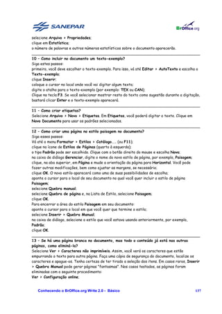 selecione Arquivo > Propriedades;
clique em Estatística;
o número de palavras e outros números estatísticos sobre o documento aparecerão.
________________________________________________________________________
10 – Como incluir no documento um texto-exemplo?
Siga estes passos:
primeiro, você deve escolher o texto-exemplo. Para isso, vá até Editar > AutoTexto e escolha o
Texto-exemplo;
clique Inserir;
coloque o cursor no local onde você vai digitar algum texto;
digite o atalho para o texto-exemplo (por exemplo: TEX ou CAN);
Clique na tecla F3. Se você selecionar mostrar resto do texto como sugestão durante a digitação,
bastará clicar Enter e o texto-exemplo aparecerá.
________________________________________________________________________
11 – Como criar etiquetas?
Selecione Arquivo > Novo > Etiquetas. Em Etiquetas, você poderá digitar o texto. Clique em
Novo Documento para usar os padrões selecionados.
________________________________________________________________________
12 – Como criar uma página no estilo paisagem no documento?
Siga esses passos:
Vá até o menu Formatar > Estilos > Catálogo... (ou F11);
clique no ícone de Estilos de Páginas (quarto à esquerda);
o tipo Padrão pode ser escolhido. Clique com o botão direito do mouse e escolha Novo;
na caixa de diálogo Gerenciar, digite o nome do novo estilo de página, por exemplo, Paisagem;
clique, na aba superior, em Página e mude a orientação da página para Horizontal. Você pode
fazer outras modificações, bem como ajustar as margens, se necessário;
clique OK. O novo estilo aparecerá como uma de suas possibilidades de escolha;
aponte o cursor para o local de seu documento no qual você quer incluir o estilo de página
Paisagem;
selecione Quebra manual;
selecione Quebra de página e, na Lista de Estilo, selecione Paisagem;
clique OK.
Para encerrar a área do estilo Paisagem em seu documento:
aponte o cursor para o local em que você quer que termine o estilo;
selecione Inserir > Quebra Manual;
na caixa de diálogo, selecione o estilo que você estava usando anteriormente, por exemplo,
Padrão;
clique OK.
________________________________________________________________________
13 – Se há uma página branca no documento, mas todo o conteúdo já está nas outras
páginas, como eliminá-la?
Selecione Ver > Caracteres não imprimíveis. Assim, você verá os caracteres que estão
empurrando o texto para outra página. Faça uma cópia de segurança do documento, localize os
caracteres e apague-os. Tenha certeza de ter tirado a seleção dos itens. Em casos raros, Inserir
> Quebra Manual pode gerar páginas "fantasmas". Nos casos testados, as páginas foram
eliminadas com o seguinte procedimento:
Ver > Configuração online;


   Conhecendo o BrOffice.org Write 2.0 - Básico                                              137
 