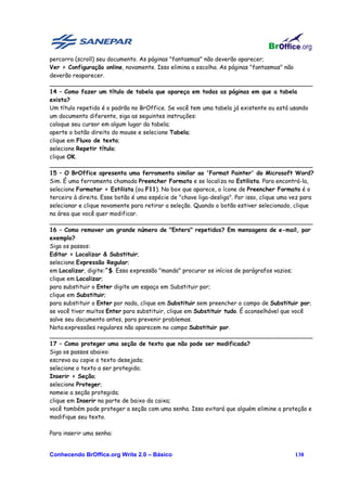 percorra (scroll) seu documento. As páginas "fantasmas" não deverão aparecer;
Ver > Configuração online, novamente. Isso elimina a escolha. As páginas "fantasmas" não
deverão reaparecer.
________________________________________________________________________
14 – Como fazer um título de tabela que apareça em todas as páginas em que a tabela
exista?
Um título repetido é o padrão no BrOffice. Se você tem uma tabela já existente ou está usando
um documento diferente, siga as seguintes instruções:
coloque seu cursor em algum lugar da tabela;
aperte o botão direito do mouse e selecione Tabela;
clique em Fluxo de texto;
selecione Repetir título;
clique OK.
________________________________________________________________________
15 – O BrOffice apresenta uma ferramenta similar ao 'Format Painter' do Microsoft Word?
Sim. É uma ferramenta chamada Preencher Formato e se localiza no Estilista. Para encontrá-la,
selecione Formatar > Estilista (ou F11). No box que aparece, o ícone de Preencher Formato é o
terceiro à direita. Esse botão é uma espécie de "chave liga-desliga". Por isso, clique uma vez para
selecionar e clique novamente para retirar a seleção. Quando o botão estiver selecionado, clique
na área que você quer modificar.
________________________________________________________________________
16 – Como remover um grande número de "Enters" repetidos? Em mensagens de e-mail, por
exemplo?
Siga os passos:
Editar > Localizar & Substituir;
selecione Expressão Regular;
em Localizar, digite:^$. Essa expressão "manda" procurar os inícios de parágrafos vazios;
clique em Localizar;
para substituir o Enter digite um espaço em Substituir por;
clique em Substituir;
para substituir o Enter por nada, clique em Substituir sem preencher o campo de Substituir por;
se você tiver muitos Enter para substituir, clique em Substituir tudo. É aconselhável que você
salve seu documento antes, para prevenir problemas.
Nota:expressões regulares não aparecem no campo Substituir por.
________________________________________________________________________
17 – Como proteger uma seção de texto que não pode ser modificada?
Siga os passos abaixo:
escreva ou copie o texto desejado;
selecione o texto a ser protegido;
Inserir > Seção;
selecione Proteger;
nomeie a seção protegida;
clique em Inserir na parte de baixo da caixa;
você também pode proteger a seção com uma senha. Isso evitará que alguém elimine a proteção e
modifique seu texto.

Para inserir uma senha:


Conhecendo BrOffice.org Write 2.0 – Básico                                                 138
 