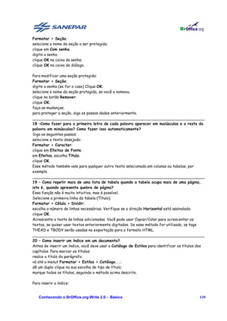 Formatar > Seção;
selecione o nome da seção a ser protegida;
clique em Com senha;
digite a senha
clique OK na caixa da senha;
clique OK na caixa de diálogo.

Para modificar uma seção protegida:
Formatar > Seção;
digite a senha (se for o caso) Clique OK;
selecione o nome da seção protegida, se você a nomeou;
clique no botão Remover;
clique OK;
faça as mudanças;
para proteger a seção, siga os passos dados anteriormente.
________________________________________________________________________
18 –Como fazer para a primeira letra de cada palavra aparecer em maiúsculas e o resto da
palavra em minúsculas? Como fazer isso automaticamente?
Siga os seguintes passos:
selecione o texto desejado;
Formatar > Caracter;
clique em Efeitos de Fonte;
em Efeitos, escolha Título;
clique OK.
Esse método também vale para qualquer outro texto selecionado,em colunas ou tabelas, por
exemplo.
________________________________________________________________________
19 – Como repetir mais de uma lista de tabela quando a tabela ocupa mais de uma página,
isto é, quando apresenta quebra de página?
Essa função não é muito intuitiva, mas é possível.
Selecione a primeira linha da tabela (Título);
Formatar > Célula > Dividir;
escolha o número de linhas necessárias. Verifique se a direção Horizontal está assinalada;
clique OK.
Acrescente o texto às linhas adicionadas. Você pode usar Copiar/Colar para acrescentar os
textos, se quiser usar textos anteriormente digitados. Se esse método for utilizado, as tags
THEAD e TBODY serão usadas na exportação para o formato HTML.
________________________________________________________________________
20 – Como inserir um índice em um documento?
Antes de inserir um índice, você deve usar o Catálogo de Estilos para identificar os títulos dos
capítulos. Para marcar os títulos:
realce o título do parágrafo;
vá até o menut Formatar > Estilos > Catálogo...;
dê um duplo clique na sua escolha de tipo de título;
marque todos os títulos, seguindo o método acima descrito.

Para inserir o índice:


   Conhecendo o BrOffice.org Write 2.0 - Básico                                              139
 