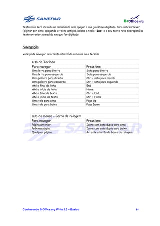texto novo será incluído ao documento sem apagar o que já estava digitado. Para sobrescrever
(digitar por cima, apagando o texto antigo), acione a tecla <Ins> e o seu texto novo sobreporá ao
texto anterior, à medida em que for digitado.



Navegação

Você pode navegar pelo texto utilizando o mouse ou o teclado.


       Uso do Teclado
       Para navegar                                Pressione
       Uma letra para direita                      Seta para direita
       Uma letra para esquerda                     Seta para esquerda
       Uma palavra para direita                    Ctrl + seta para direita
       Uma palavra para esquerda                   Ctrl + seta para esquerda
       Até o final da linha                        End
       Até o início da linha                       Home
       Até o final do texto                        Ctrl + End
       Até o início do texto                       Ctrl + Home
       Uma tela para cima                          Page Up
       Uma tela para baixo                         Page Down



       Uso do mouse - Barra de rolagem
       Para navegar                                Pressione
       Página anterior                             Ícone com seta dupla para cima
       Próxima página                              Ícone com seta dupla para baixo
       Qualquer página                             Arraste o botão da barra de rolagem




Conhecendo BrOffice.org Write 2.0 – Básico                                                14
 