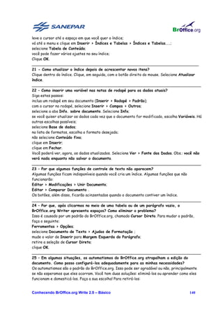leve o cursor até o espaço em que você quer o índice;
vá até o menu e clique em Inserir > Índices e Tabelas > Índices e Tabelas...;
selecione Tabela de Conteúdo;
você pode fazer vários ajustes no seu índice;
Clique OK.
_______________________________________________________________________
21 - Como atualizar o índice depois de acrescentar novos itens?
Clique dentro do índice. Clique, em seguida, com o botão direito do mouse. Selecione Atualizar
índice.
________________________________________________________________________
22 – Como inserir uma variável nas notas de rodapé para os dados atuais?
Siga estes passos:
inclua um rodapé em seu documento (Inserir > Rodapé > Padrão);
com o cursor no rodapé, selecione Inserir > Campos > Outros;
selecione a aba Info. sobre documento. Selecione Info;
se você quiser atualizar os dados cada vez que o documento for modificado, escolha Variáveis. Há
outras escolhas possíveis;
selecione Base de dados;
na lista de formatos, escolha o formato desejado;
não selecione Conteúdo fixo;
clique em Inserir;
clique em Fechar.
Você poderá ver, agora, os dados atualizados. Selecione Ver > Fonte dos Dados. Obs.: você não
verá nada enquanto não salvar o documento.
________________________________________________________________________
23 – Por que algumas funções de controle de texto não aparecem?
Algumas funções ficam indisponíveis quando você cria um índice. Algumas funções que não
funcionarão:
Editar > Modificações > Unir Documento;
Editar > Comparar Documento .
Os botões, além disso, ficarão acinzentados quando o documento contiver um índice.
________________________________________________________________________
24 – Por que, após clicarmos no meio de uma tabela ou de um parágrafo vazio, o
BrOffice.org Writer apresenta espaços? Como eliminar o problema?
Isso é causado por um padrão do BrOffice.org, chamado Cursor Direto. Para mudar o padrão,
faça o seguinte:
Ferramentas > Opções;
selecione Documento de Texto > Ajudas de Formatação ;
mude o valor de Inserir para Margem Esquerda do Parágrafo;
retire a seleção de Cursor Direto;
clique OK.
________________________________________________________________________
25 – Em algumas situações, os automatismos do BrOffice.org atrapalham a edição do
documento. Como posso configurá-los adequadamente para as minhas necessidades?
Os automatismos são o padrão do BrOffice.org. Isso pode ser agradável ou não, principalmente
se não esperamos que eles ocorram. Você tem duas soluções: eliminá-los ou aprender como eles
funcionam e domesticá-los. Faça a sua escolha! Para retirá-los:


Conhecendo BrOffice.org Write 2.0 – Básico                                               140
 