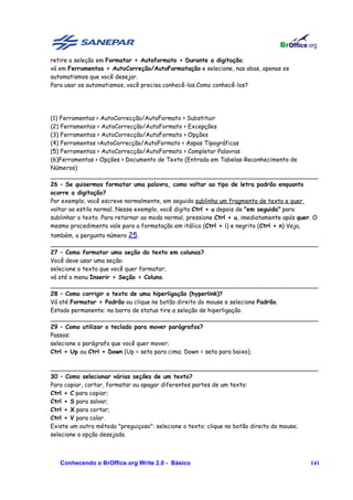 retire a seleção em Formatar > Autoformato > Durante a digitação;
vá em Ferramentas > AutoCorreção/AutoFormatação e selecione, nas abas, apenas os
automatismos que você desejar.
Para usar os automatismos, você precisa conhecê-los.Como conhecê-los?




(1) Ferramentas > AutoCorrecção/AutoFormato > Substituir
(2) Ferramentas > AutoCorrecção/AutoFormato > Excepções
(3) Ferramentas > AutoCorrecção/AutoFormato > Opções
(4) Ferramentas >AutoCorrecção/AutoFormato > Aspas Tipográficas
(5) Ferramentas > AutoCorrecção/AutoFormato > Completar Palavras
(6)Ferramentas > Opções > Documento de Texto (Entrada em Tabelas-Reconhecimento de
Números)
________________________________________________________________________
26 – Se quisermos formatar uma palavra, como voltar ao tipo de letra padrão enquanto
ocorre a digitação?
Por exemplo, você escreve normalmente, em seguida sublinha um fragmento de texto e quer
voltar ao estilo normal. Nesse exemplo, você digita Ctrl + u depois de "em seguida" para
sublinhar o texto. Para retornar ao modo normal, pressione Ctrl + u, imediatamente após quer. O
mesmo procedimento vale para a formatação em itálico (Ctrl + i) e negrito (Ctrl + n) Veja,
também, a pergunta número 25.
________________________________________________________________________
27 – Como formatar uma seção do texto em colunas?
Você deve usar uma seção:
selecione o texto que você quer formatar;
vá até o menu Inserir > Seção > Coluna.
________________________________________________________________________
28 – Como corrigir o texto de uma hiperligação (hyperlink)?
Vá até Formatar > Padrão ou clique no botão direito do mouse e selecione Padrão.
Estado permanente: na barra de status tire a seleção de hiperligação.
________________________________________________________________________
29 – Como utilizar o teclado para mover parágrafos?
Passos:
selecione o parágrafo que você quer mover;
Ctrl + Up ou Ctrl + Down (Up = seta para cima; Down = seta para baixo).

________________________________________________________________________
30 – Como selecionar várias seções de um texto?
Para copiar, cortar, formatar ou apagar diferentes partes de um texto:
Ctrl + C para copiar;
Ctrl + S para salvar;
Ctrl + X para cortar;
Ctrl + V para colar.
Existe um outro método "preguiçoso": selecione o texto; clique no botão direito do mouse;
selecione a opção desejada.



   Conhecendo o BrOffice.org Write 2.0 - Básico                                             141
 
