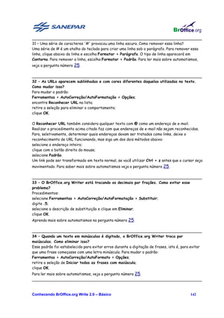 ________________________________________________________________________
31 – Uma série de caracteres '#' provocou uma linha escura. Como remover essa linha?
Uma série de # é um atalho do teclado para criar uma linha sob o parágrafo. Para remover essa
linha, clique abaixo da linha e escolha Formatar > Parágrafo. O tipo de linha aparecerá em
Contorno. Para remover a linha, escolha Formatar > Padrão. Para ler mais sobre automatismos,
veja a pergunta número 25.

________________________________________________________________________
32 – As URLs aparecem sublinhadas e com cores diferentes daquelas utilizadas no texto.
Como mudar isso?
Para mudar o padrão:
Ferramentas > AutoCorreção/AutoFormatação > Opções;
encontre Reconhecer URL na lista;
retire a seleção para eliminar o comportamento;
clique OK.

O Reconhecer URL também considera qualquer texto com @ como um endereço de e-mail.
Realizar o procedimento acima citado faz com que endereços de e-mail não sejam reconhecidos.
Para, seletivamente, determinar quais endereços devam ser tratados como links, deixe o
reconhecimento de URL funcionando, mas siga um dos dois métodos abaixo:
selecione o endereço inteiro;
clique com o botão direito do mouse;
selecione Padrão.
Um link pode ser transformado em texto normal, se você utilizar Ctrl + z antes que o cursor seja
movimentado. Para saber mais sobre automatismos veja a pergunta número 25.

________________________________________________________________________
33 – O BrOffice.org Writer está trocando os decimais por frações. Como evitar esse
problema?
Procedimentos:
selecione Ferramentas > AutoCorreção/AutoFormatação > Substituir;
digite .5;
selecione a descrição de substituição e clique em Eliminar;
clique OK.
Aprenda mais sobre automatismos na pergunta número 25.

________________________________________________________________________
34 – Quando um texto em minúsculas é digitado, o BrOffice.org Writer troca por
maiúsculas. Como eliminar isso?
Esse padrão foi estabelecido para evitar erros durante a digitação de frases, isto é, para evitar
que uma frase começasse com uma letra minúscula. Para mudar o padrão:
Ferramentas > AutoCorreção/AutoFormato > Opções;
retire a seleção de Iniciar todas as frases com maiúscula;
clique OK.
Para ler mais sobre automatismos, veja a pergunta número 25.
________________________________________________________________________


Conhecendo BrOffice.org Write 2.0 – Básico                                                142
 