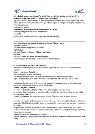35 – Quando usamos asteriscos (*), o BrOffice.org Writer elimina o asterisco (*) e
apresenta o texto em negrito. Como corrigir o problema?
Digitar "*" antes e depois de uma ou mais palavras é um comando para usar o negrito sem usar o
mouse. Da mesma forma, se você digitar "_" antes e depois de uma palavra ou grupo de palavras,
obterá o sublinhado.
Para mudar o padrão:
Ferramentas > AutoCorreção/AutoFormatação > Opções;
Desmarque negrito e sublinhado automáticos;
Clique OK.
Para ler mais sobre automatismos, veja a pergunta número 25.

________________________________________________________________________
36 – Como inserir um número de página na forma 'Página 1 de N'?
Siga estes passos:
clique na área do cabeçalho ou do rodapé;
digite Página;
selecione Inserir > Campos > Número de Página;
digite de;
selecione Inserir > Campos > Contar Páginas.
O número aparecerá no rodapé ou no cabeçalho de cada página.

________________________________________________________________________
37 – Como inserir um caractere especial?
A maneira mais simples de incluir um caractere especial é selecioná-lo no box de caracteres
especiais:
Inserir > Caracter Especial...;
aparecerão os caracteres disponíveis;
clique naquele que você quer. Se você não conseguir vê-lo, tente trocar de fonte;
depois de selecionar um ou mais caracteres, clique no botão OK para incluí-los no texto.

Em algumas plataformas, o BrOffice.org não apresenta todos os caracteres. Os caracteres
usados nas fórmulas matemáticas são incluídos assim:
Inserir > Objeto > Fórmula;
na janela de Comandos, utilize o botão direito do mouse para ir para o menu;
as fórmulas disponíveis estão no menu. Atenção: a escolha dos itens levará a termos em inglês.
Por exemplo: a times b;
a janela de Comandos não tem o botão para fechar. É só clicar fora dela para fechá-la.

Fórmulas são objetos gráficos e, quando convertidos para outras aplicações, não apresentam bom
resultado. O BrOffice.org também aceita outros símbolos - monetários, por exemplo - compostos
no teclado.
Na plataforma Windows, é possível utilizar combinações de teclas com o código ASCII para
exibir caracteres especiais. Por exemplo, para inserir o símbolo "¿", utilizado na língua espanhola,
siga os seguintes passos:
pressione a tecla Alt, à esquerda, no teclado;
digite o número do código do caracter desejado, no exemplo, 168 (não esqueça de acionar o Num
Lock);


   Conhecendo o BrOffice.org Write 2.0 - Básico                                                  143
 