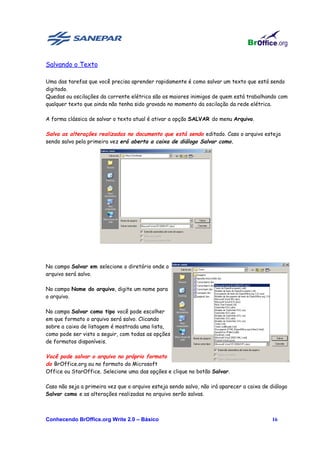 Salvando o Texto

Uma das tarefas que você precisa aprender rapidamente é como salvar um texto que está sendo
digitado.
Quedas ou oscilações da corrente elétrica são os maiores inimigos de quem está trabalhando com
qualquer texto que ainda não tenha sido gravado no momento da oscilação da rede elétrica.

A forma clássica de salvar o texto atual é ativar a opção SALVAR do menu Arquivo.

Salva as alterações realizadas no documento que está sendo editado. Caso o arquivo esteja
sendo salvo pela primeira vez erá aberta a caixa de diálogo Salvar como.




No campo Salvar em selecione o diretório onde o
arquivo será salvo.

No campo Nome do arquivo, digite um nome para
o arquivo.

No campo Salvar como tipo você pode escolher
em que formato o arquivo será salvo. Clicando
sobre a caixa de listagem é mostrada uma lista,
como pode ser visto a seguir, com todas as opções
de formatos disponíveis.

Você pode salvar o arquivo no próprio formato
do BrOffice.org ou no formato do Microsoft
Office ou StarOffice. Selecione uma das opções e clique no botão Salvar.

Caso não seja a primeira vez que o arquivo esteja sendo salvo, não irá aparecer a caixa de diálogo
Salvar como e as alterações realizadas no arquivo serão salvas.



Conhecendo BrOffice.org Write 2.0 – Básico                                                 16
 
