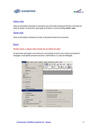 Salvar como

Salva as alterações realizadas no documento que está sendo editado permitindo a alteração do
nome do mesmo. Ao selecionar essa opção será aberta a caixa de diálogo Salvar como.


Salvar tudo

Salva as alterações realizadas em todos os documentos abertos no momento.



Enviar

Permite enviar o arquivo atual através de um cliente de email.

Ao selecionar essa opção o seu cliente de e-mail padrão é aberto com o arquivo já anexado à
mensagem. Você apenas precisará escrever o destinatário e o corpo da mensagem.




    Conhecendo o BrOffice.org Write 2.0 - Básico                                               17
 
