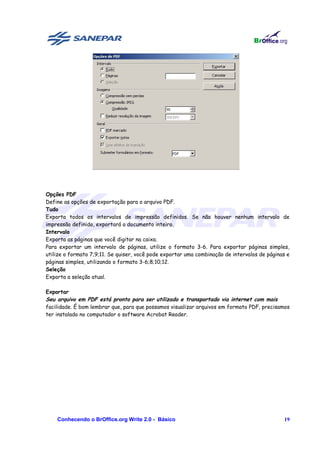 Opções PDF
Define as opções de exportação para o arquivo PDF.
Tudo
Exporta todos os intervalos de impressão definidos. Se não houver nenhum intervalo de
impressão definido, exportará o documento inteiro.
Intervalo
Exporta as páginas que você digitar na caixa.
Para exportar um intervalo de páginas, utilize o formato 3-6. Para exportar páginas simples,
utilize o formato 7;9;11. Se quiser, você pode exportar uma combinação de intervalos de páginas e
páginas simples, utilizando o formato 3-6;8;10;12.
Seleção
Exporta a seleção atual.

Exportar
Seu arquivo em PDF está pronto para ser utilizado e transportado via internet com mais
facilidade. É bom lembrar que, para que possamos visualizar arquivos em formato PDF, precisamos
ter instalado no computador o software Acrobat Reader.




    Conhecendo o BrOffice.org Write 2.0 - Básico                                              19
 