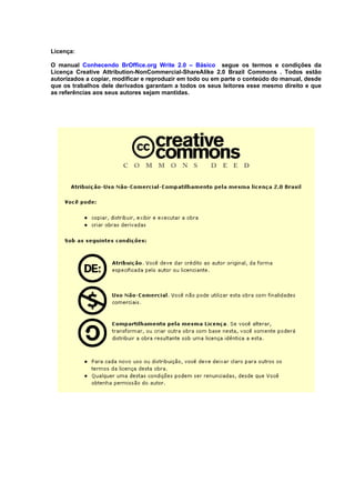 Licença:

O manual Conhecendo BrOffice.org Write 2.0 – Básico segue os termos e condições da
Licença Creative Attribution-NonCommercial-ShareAlike 2.0 Brazil Commons . Todos estão
autorizados a copiar, modificar e reproduzir em todo ou em parte o conteúdo do manual, desde
que os trabalhos dele derivados garantam a todos os seus leitores esse mesmo direito e que
as referências aos seus autores sejam mantidas.
 